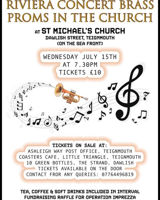 May be an image of clarinet, trumpet and text that says "RIVIERA CONCERT BRASS PROMS IN THE CHURCH AT ST MICHAEL'S CHURCH DAWLISH STREET, TEIGNMOUTH CON THE SEA FRONT) WEDNESDAY JULY 15TH AT 7.30PM TICKETS £10 "φ 10 TICKETS ON SALE AT: ASHLEIGH WAY POST OFFICE, TEIGNMOUTH COASTERS CAFE, LITTLE TRIANGLE, TEIGNMOUTH GREEN BOTTLES, H STRAND, DAWLISH TICKETS AVAILABLE ON THE DOOR COA FROR ANY QUERIES: 07764496819 TE, COFFEE & SOFT DRINKS INCLUDED IN INTERUAL FUNDRAISING RAFFLE FOR OPERATION IMPREZZA"